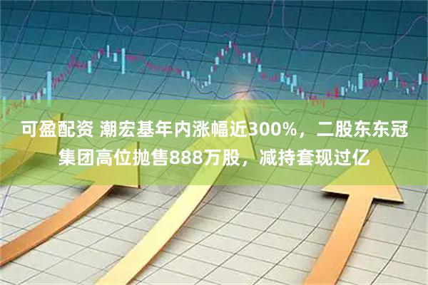 可盈配资 潮宏基年内涨幅近300%，二股东东冠集团高位抛售888万股，减持套现过亿