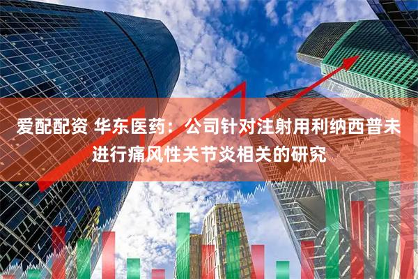 爱配配资 华东医药：公司针对注射用利纳西普未进行痛风性关节炎相关的研究