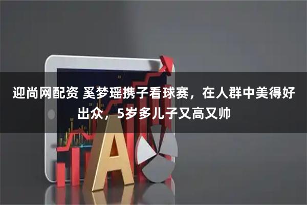 迎尚网配资 奚梦瑶携子看球赛，在人群中美得好出众，5岁多儿子又高又帅