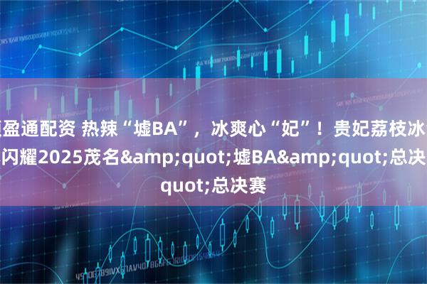 顺盈通配资 热辣“墟BA”，冰爽心“妃”！贵妃荔枝冰淇淋闪耀2025茂名"墟BA"总决赛
