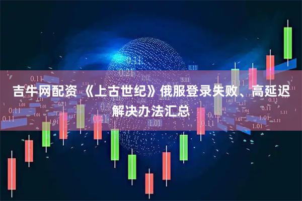 吉牛网配资 《上古世纪》俄服登录失败、高延迟解决办法汇总
