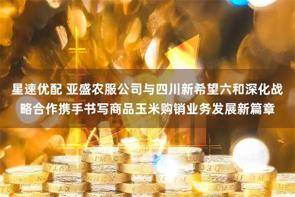星速优配 亚盛农服公司与四川新希望六和深化战略合作携手书写商品玉米购销业务发展新篇章