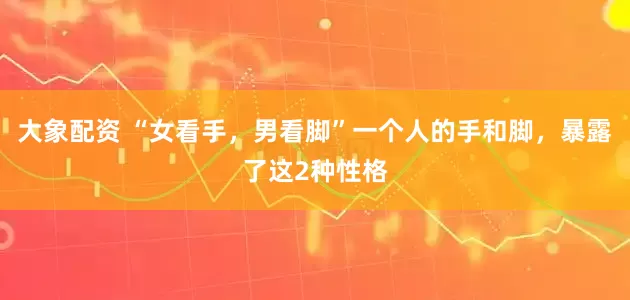 大象配资 “女看手，男看脚”一个人的手和脚，暴露了这2种性格