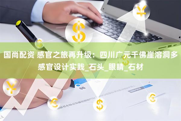 国尚配资 感官之旅再升级：四川广元千佛崖溶洞多感官设计实践_石头_眼睛_石材