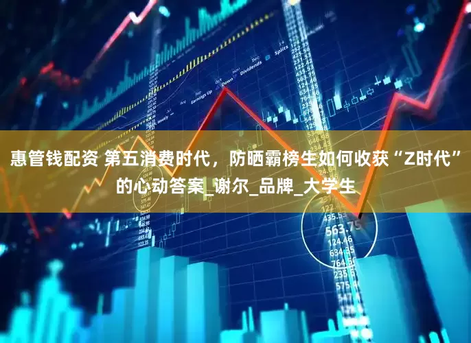 惠管钱配资 第五消费时代，防晒霸榜生如何收获“Z时代”的心动答案_谢尔_品牌_大学生