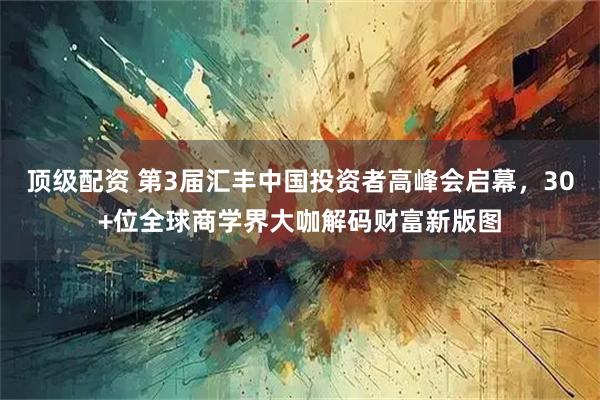 顶级配资 第3届汇丰中国投资者高峰会启幕，30+位全球商学界大咖解码财富新版图