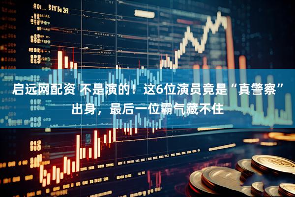 启远网配资 不是演的！这6位演员竟是“真警察”出身，最后一位霸气藏不住