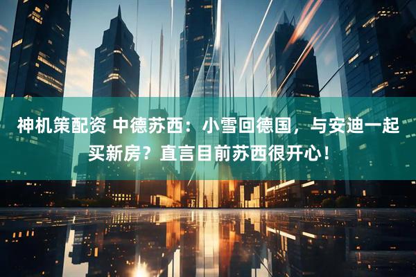 神机策配资 中德苏西：小雪回德国，与安迪一起买新房？直言目前苏西很开心！