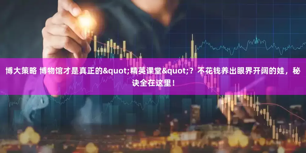 博大策略 博物馆才是真正的"精英课堂"？不花钱养出眼界开阔的娃，秘诀全在这里！