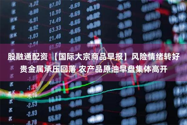 股融通配资 【国际大宗商品早报】风险情绪转好贵金属承压回落 农产品原油早盘集体高开