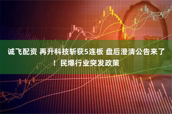 诚飞配资 再升科技斩获5连板 盘后澄清公告来了！民爆行业突发政策