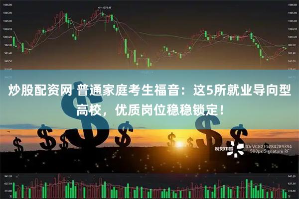 炒股配资网 普通家庭考生福音：这5所就业导向型高校，优质岗位稳稳锁定！