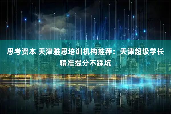 思考资本 天津雅思培训机构推荐：天津超级学长精准提分不踩坑