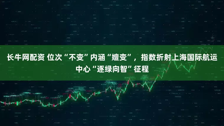 长牛网配资 位次“不变”内涵“嬗变”，指数折射上海国际航运中心“逐绿向智”征程