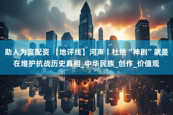 助人为富配资 【地评线】河声丨杜绝“神剧”就是在维护抗战历史真相_中华民族_创作_价值观