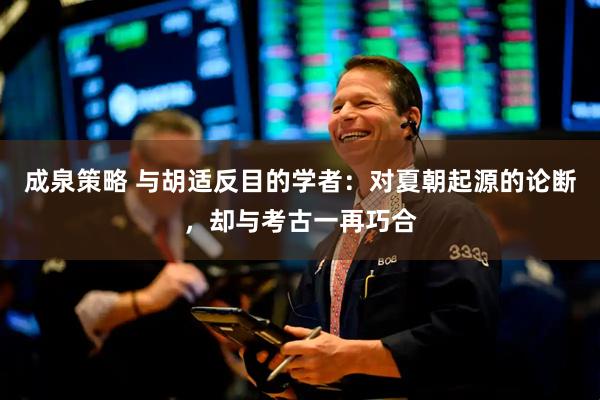 成泉策略 与胡适反目的学者：对夏朝起源的论断，却与考古一再巧合