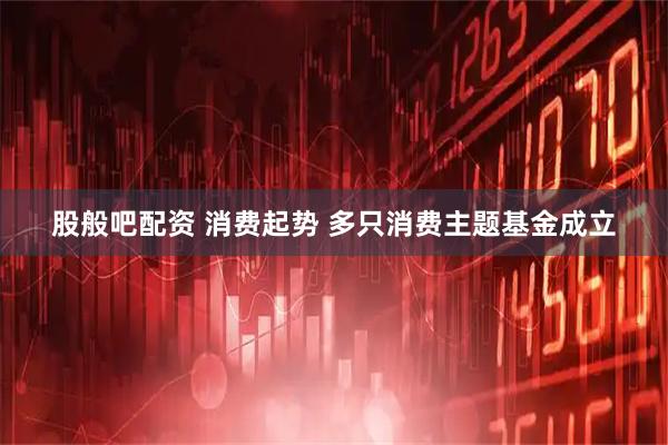 股般吧配资 消费起势 多只消费主题基金成立